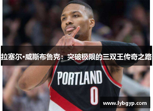 拉塞尔·威斯布鲁克:突破极限的三双王传奇之路 拉塞尔·威斯布鲁克:突破极限的三双王传奇之路