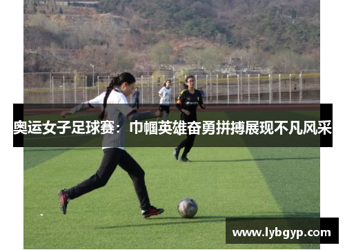 奥运女子足球赛:巾帼英雄奋勇拼搏展现不凡风采 奥运女子足球赛:巾帼英雄奋勇拼搏展现不凡风采