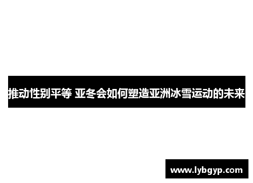 推动性别平等 亚冬会如何塑造亚洲冰雪运动的未来 推动性别平等 亚冬会如何塑造亚洲冰雪运动的未来