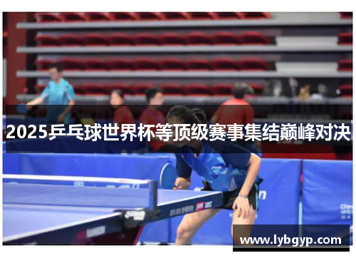 2025乒乓球世界杯等顶级赛事集结巅峰对决 2025乒乓球世界杯等顶级赛事集结巅峰对决