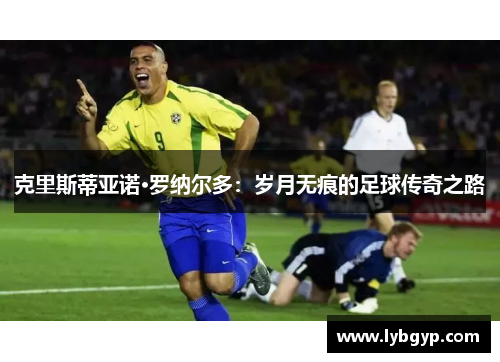 克里斯蒂亚诺·罗纳尔多:岁月无痕的足球传奇之路 克里斯蒂亚诺·罗纳尔多:岁月无痕的足球传奇之路