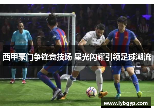 西甲豪门争锋竞技场 星光闪耀引领足球潮流 西甲豪门争锋竞技场 星光闪耀引领足球潮流