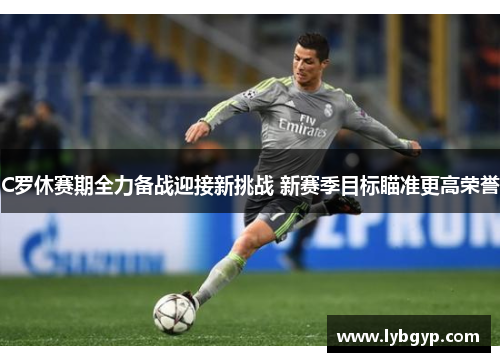 C罗休赛期全力备战迎接新挑战 新赛季目标瞄准更高荣誉 C罗休赛期全力备战迎接新挑战 新赛季目标瞄准更高荣誉