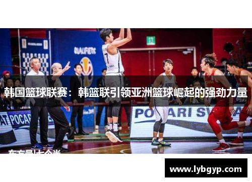 韩国篮球联赛:韩篮联引领亚洲篮球崛起的强劲力量 韩国篮球联赛:韩篮联引领亚洲篮球崛起的强劲力量